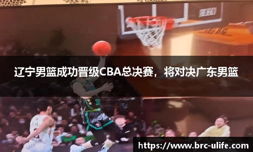 辽宁男篮成功晋级CBA总决赛，将对决广东男篮