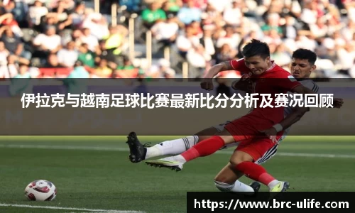 伊拉克与越南足球比赛最新比分分析及赛况回顾